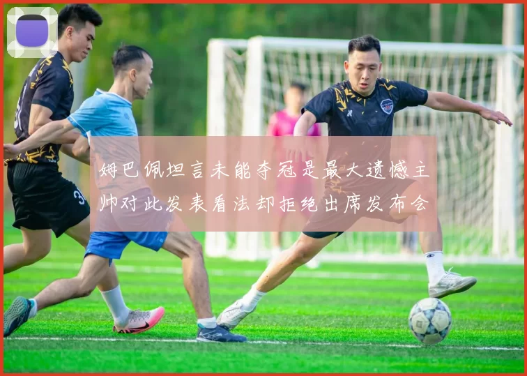 姆巴佩坦言未能夺冠是最大遗憾主帅对此发表看法却拒绝出席发布会