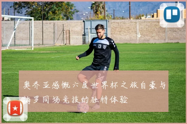 奥乔亚感慨六度世界杯之旅自豪与梅罗同场竞技的独特体验
