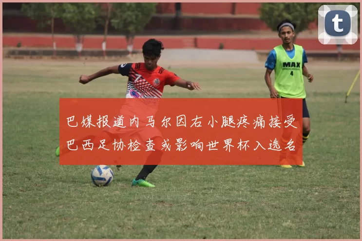 巴媒报道内马尔因右小腿疼痛接受巴西足协检查或影响世界杯入选名单