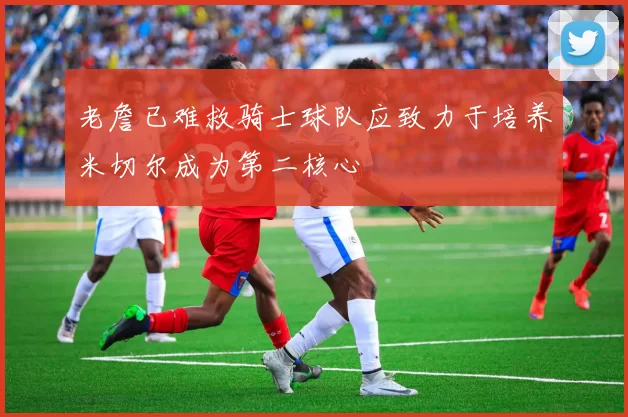 老詹已难救骑士球队应致力于培养米切尔成为第二核心