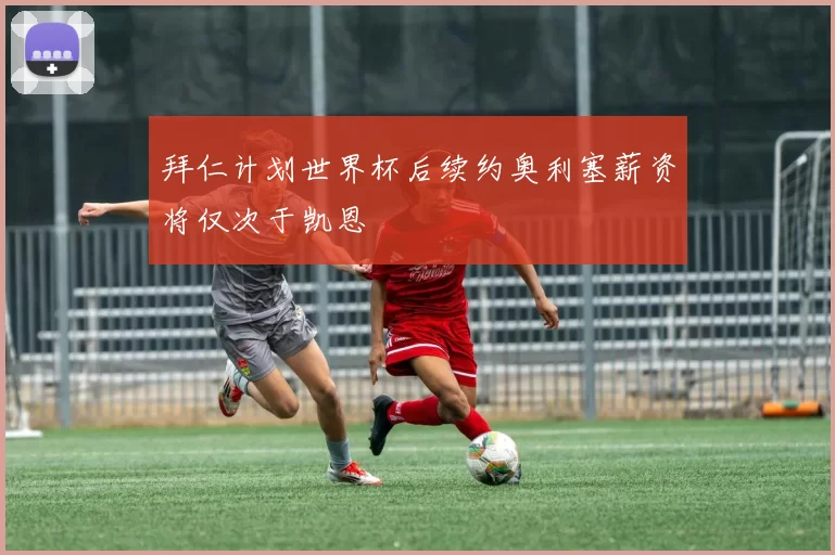 拜仁计划世界杯后续约奥利塞薪资将仅次于凯恩