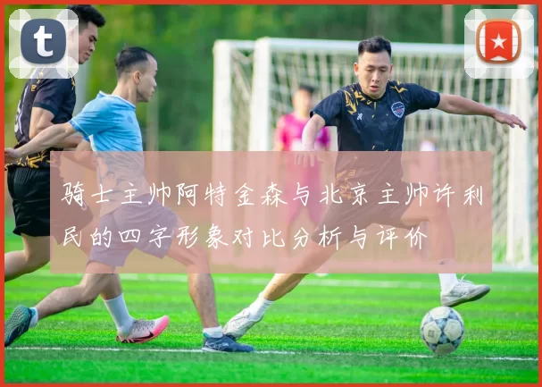 骑士主帅阿特金森与北京主帅许利民的四字形象对比分析与评价