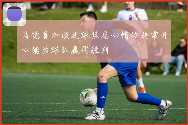 马德鲁加谈进球焦虑心情称非常开心能为球队赢得胜利