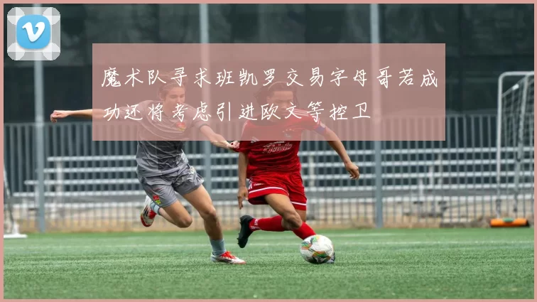 魔术队寻求班凯罗交易字母哥若成功还将考虑引进欧文等控卫