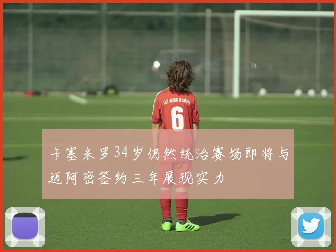 卡塞米罗34岁仍然统治赛场即将与迈阿密签约三年展现实力
