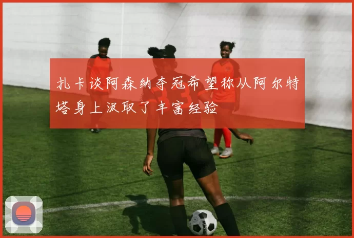 扎卡谈阿森纳夺冠希望称从阿尔特塔身上汲取了丰富经验