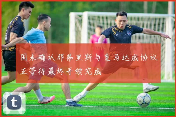国米确认邓弗里斯与皇马达成协议正等待最终手续完成
