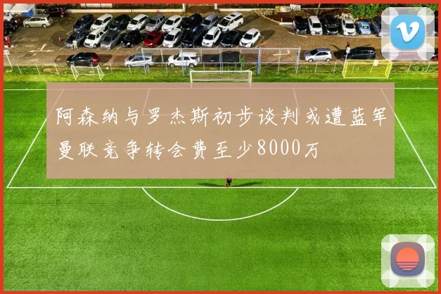 阿森纳与罗杰斯初步谈判或遭蓝军曼联竞争转会费至少8000万