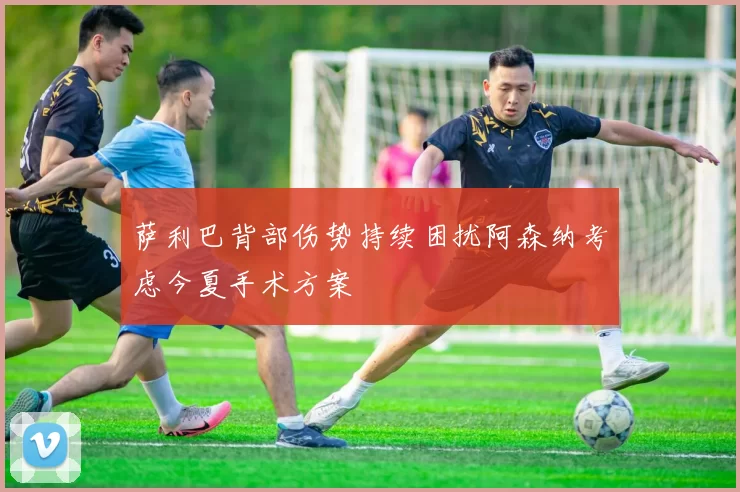 萨利巴背部伤势持续困扰阿森纳考虑今夏手术方案