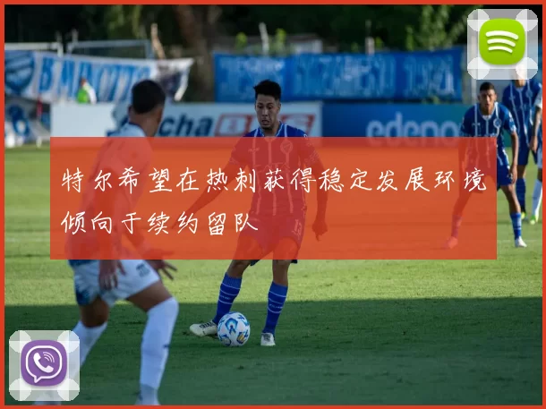 特尔希望在热刺获得稳定发展环境倾向于续约留队