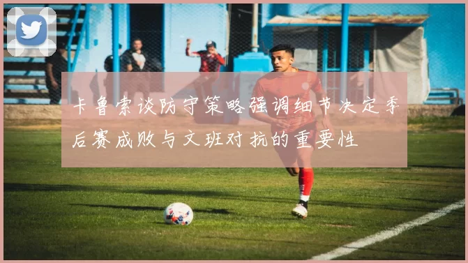 卡鲁索谈防守策略强调细节决定季后赛成败与文班对抗的重要性